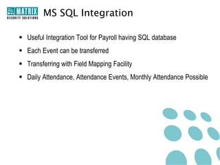 MS SQL Integration

 Useful Integration Tool for Payroll having SQL database
 Each Event can be transferred
 Transferring with Field Mapping Facility
 Daily Attendance, Attendance Events, Monthly Attendance Possible
 