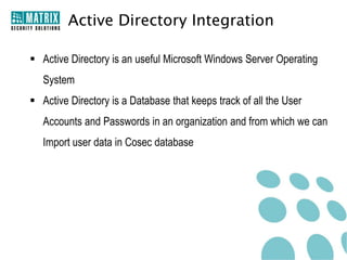 Active Directory Integration

 Active Directory is an useful Microsoft Windows Server Operating
   System
 Active Directory is a Database that keeps track of all the User
   Accounts and Passwords in an organization and from which we can
   Import user data in Cosec database
 