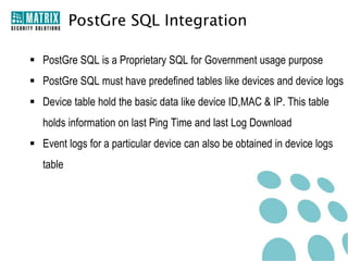 PostGre SQL Integration

 PostGre SQL is a Proprietary SQL for Government usage purpose
 PostGre SQL must have predefined tables like devices and device logs
 Device table hold the basic data like device ID,MAC & IP. This table
   holds information on last Ping Time and last Log Download
 Event logs for a particular device can also be obtained in device logs
   table
 