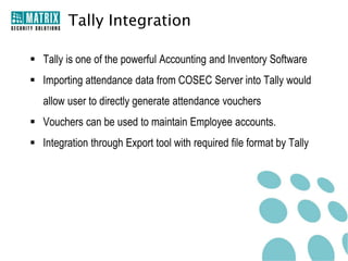 Tally Integration

 Tally is one of the powerful Accounting and Inventory Software
 Importing attendance data from COSEC Server into Tally would
   allow user to directly generate attendance vouchers
 Vouchers can be used to maintain Employee accounts.
 Integration through Export tool with required file format by Tally
 