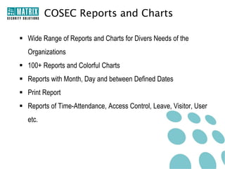 COSEC Reports and Charts

 Wide Range of Reports and Charts for Divers Needs of the
   Organizations
 100+ Reports and Colorful Charts
 Reports with Month, Day and between Defined Dates
 Print Report
 Reports of Time-Attendance, Access Control, Leave, Visitor, User
   etc.
 