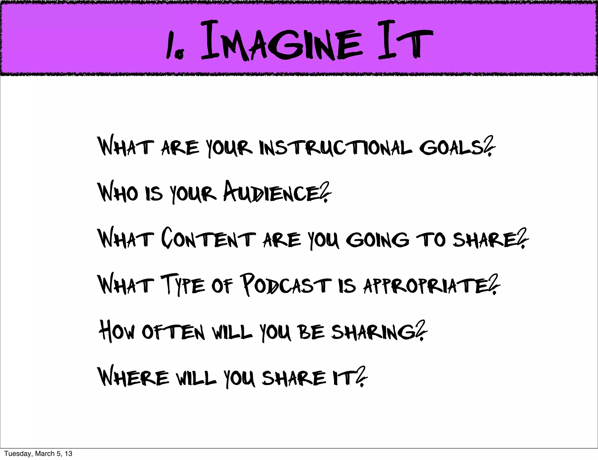 1. Imagine It
                       What are your instructional goals?
                       Who is your Audience?
                       What Content are you going to share?
                       What Type of Podcast is appropriate?
                       How often will you be sharing?
                       Where will you share it?

Tuesday, March 5, 13
 