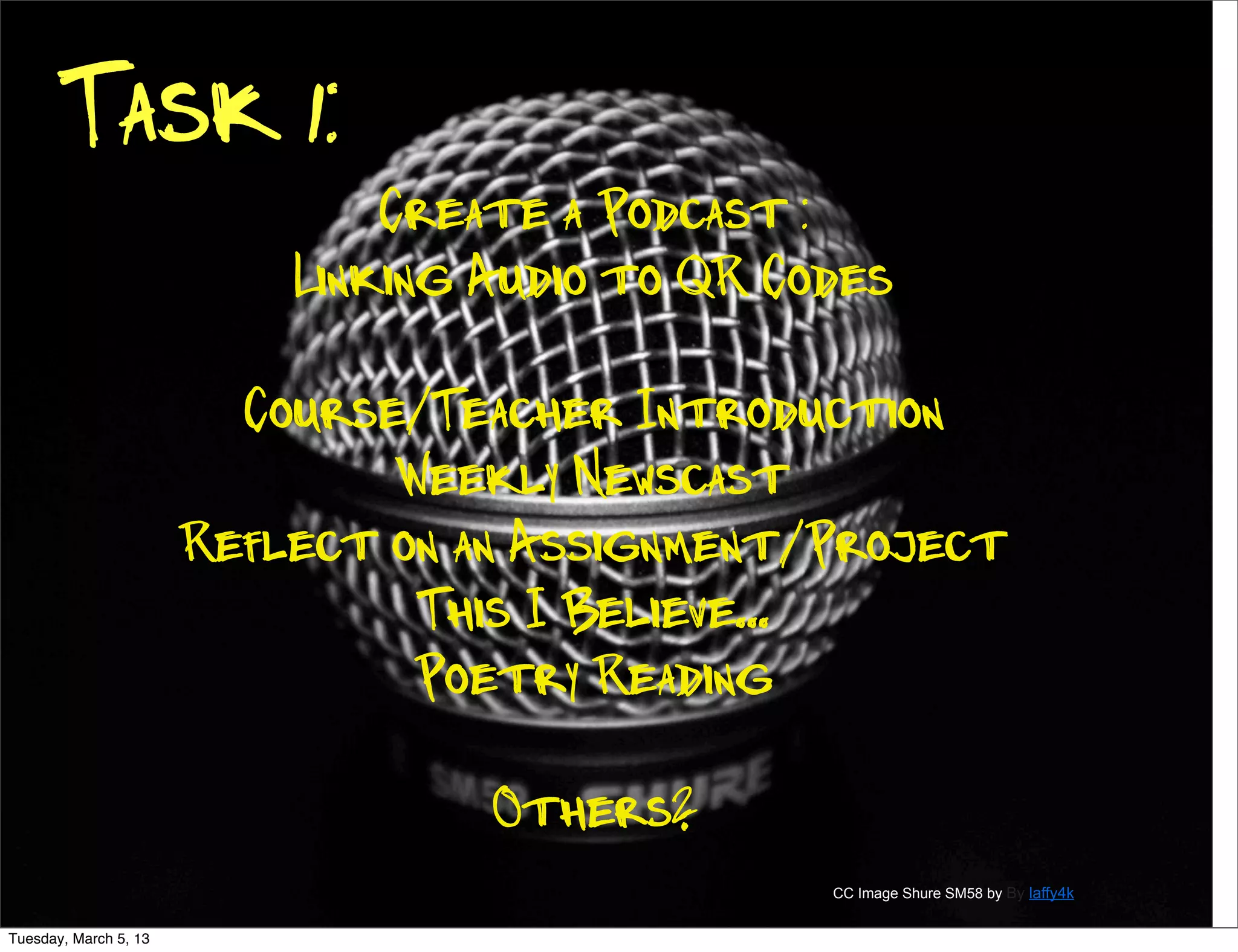 Task 1:
                               Create a Podcast :
                           Linking Audio to QR Codes

                         Course/Teacher Introduction
                               Weekly Newscast
                       Reflect on an Assignment/Project
                                This I Believe...
                                Poetry Reading

                                   Others?
                                                 CC Image Shure SM58 by By laffy4k


Tuesday, March 5, 13
 