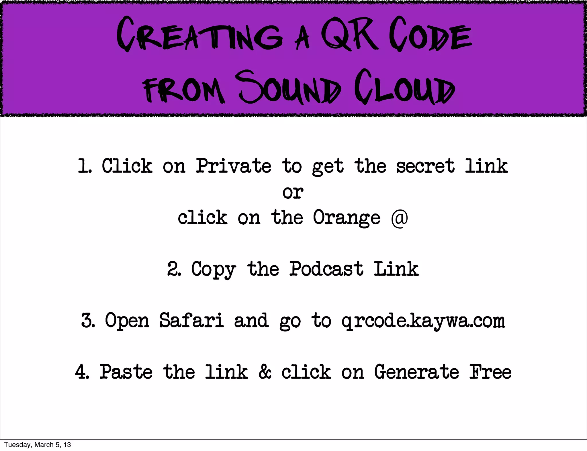 Creating a QR Code
                           from Sound Cloud
                       1. Click on Private to get the secret link
                                           or
                                 click on the Orange @

                               2. Copy the Podcast Link

                       3. Open Safari and go to qrcode.kaywa.com

                       4. Paste the link & click on Generate Free


Tuesday, March 5, 13
 