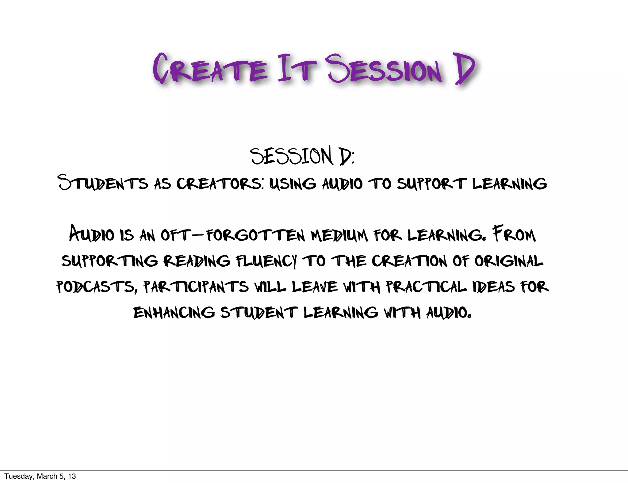 Create It Session D

                                   SESSION D:
                Students as creators: using audio to support learning

                 Audio is an oft-forgotten medium for learning. From
                supporting reading fluency to the creation of original
               podcasts, participants will leave with practical ideas for
                         enhancing student learning with audio.




http://www.ﬂickr.com/photos/gsfc/5958025189/sizes/l/

Tuesday, March 5, 13
 