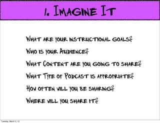 1. Imagine It
                       What are your instructional goals?
                       Who is your Audience?
                       What Content are you going to share?
                       What Type of Podcast is appropriate?
                       How often will you be sharing?
                       Where will you share it?

Tuesday, March 5, 13
 