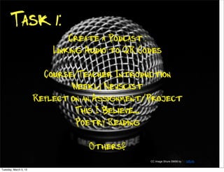 Task 1:
                               Create a Podcast :
                           Linking Audio to QR Codes

                         Course/Teacher Introduction
                               Weekly Newscast
                       Reflect on an Assignment/Project
                                This I Believe...
                                Poetry Reading

                                   Others?
                                                 CC Image Shure SM58 by By laffy4k


Tuesday, March 5, 13
 