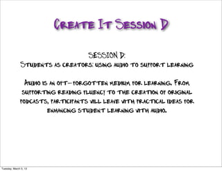 Create It Session D

                                   SESSION D:
                Students as creators: using audio to support learning

                 Audio is an oft-forgotten medium for learning. From
                supporting reading fluency to the creation of original
               podcasts, participants will leave with practical ideas for
                         enhancing student learning with audio.




http://www.ﬂickr.com/photos/gsfc/5958025189/sizes/l/

Tuesday, March 5, 13
 