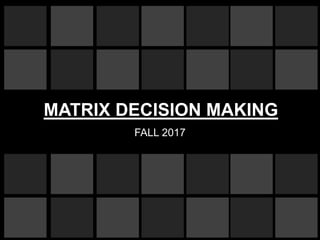 MATRIX DECISION MAKING
FALL 2017
 