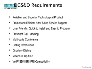 DGS&D Requirements

 Reliable and Superior Technological Product
 Prompt and Efficient After Sales Service Support
 User Friendly, Quick to Install and Easy to Program
 Proficient Call Handling
 Multi-party Conference
 Dialing Restrictions
 Directory Dialing
 Maximum Up-time
 VoIP/ISDN BRI-PRI Compatibility
 