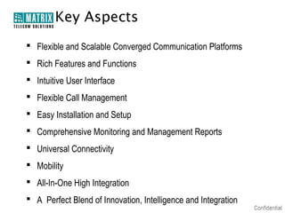 Key Aspects
 Flexible and Scalable Converged Communication Platforms
 Rich Features and Functions
 Intuitive User Interface
 Flexible Call Management
 Easy Installation and Setup
 Comprehensive Monitoring and Management Reports
 Universal Connectivity
 Mobility
 All-In-One High Integration
 A Perfect Blend of Innovation, Intelligence and Integration
 