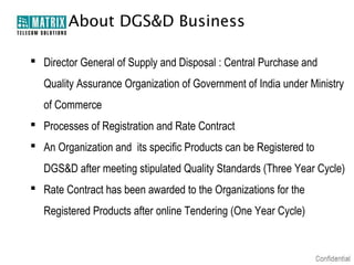 About DGS&D Business

 Director General of Supply and Disposal : Central Purchase and
   Quality Assurance Organization of Government of India under Ministry
   of Commerce
 Processes of Registration and Rate Contract
 An Organization and its specific Products can be Registered to
   DGS&D after meeting stipulated Quality Standards (Three Year Cycle)
 Rate Contract has been awarded to the Organizations for the
   Registered Products after online Tendering (One Year Cycle)
 