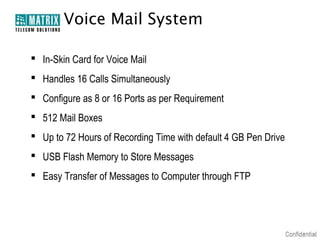 Voice Mail System

 In-Skin Card for Voice Mail
 Handles 16 Calls Simultaneously
 Configure as 8 or 16 Ports as per Requirement
 512 Mail Boxes
 Up to 72 Hours of Recording Time with default 4 GB Pen Drive
 USB Flash Memory to Store Messages
 Easy Transfer of Messages to Computer through FTP
 
