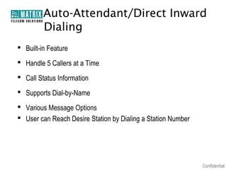 Auto-Attendant/Direct Inward
         Dialing
 Built-in Feature
 Handle 5 Callers at a Time
 Call Status Information
 Supports Dial-by-Name
 Various Message Options
 User can Reach Desire Station by Dialing a Station Number
 