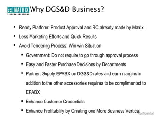 Why DGS&D Business?

 Ready Platform: Product Approval and RC already made by Matrix
 Less Marketing Efforts and Quick Results
 Avoid Tendering Process: Win-win Situation
    Government: Do not require to go through approval process
    Easy and Faster Purchase Decisions by Departments
    Partner: Supply EPABX on DGS&D rates and earn margins in
      addition to the other accessories requires to be complimented to
      EPABX
    Enhance Customer Credentials
    Enhance Profitability by Creating one More Business Vertical
 