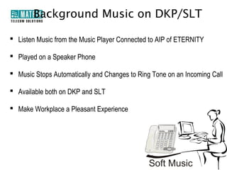 Background Music on DKP/SLT

 Listen Music from the Music Player Connected to AIP of ETERNITY

 Played on a Speaker Phone

 Music Stops Automatically and Changes to Ring Tone on an Incoming Call

 Available both on DKP and SLT

 Make Workplace a Pleasant Experience
 
