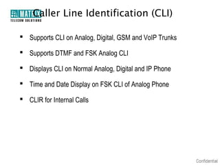 Caller Line Identification (CLI)

 Supports CLI on Analog, Digital, GSM and VoIP Trunks

 Supports DTMF and FSK Analog CLI

 Displays CLI on Normal Analog, Digital and IP Phone

 Time and Date Display on FSK CLI of Analog Phone

 CLIR for Internal Calls
 