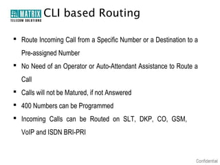 CLI based Routing

 Route Incoming Call from a Specific Number or a Destination to a
   Pre-assigned Number
 No Need of an Operator or Auto-Attendant Assistance to Route a
   Call
 Calls will not be Matured, if not Answered
 400 Numbers can be Programmed
 Incoming Calls can be Routed on SLT, DKP, CO, GSM,
   VoIP and ISDN BRI-PRI
 