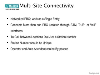 Multi-Site Connectivity

 Networked PBXs work as a Single Entity
 Connects More than one PBX Location through E&M, T1/E1 or VoIP
  Interfaces
 To Call Between Locations Dial Just a Station Number
 Station Number should be Unique
 Operator and Auto-Attendant can be By-passed
 