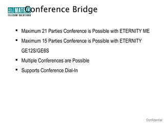 Conference Bridge

 Maximum 21 Parties Conference is Possible with ETERNITY ME
 Maximum 15 Parties Conference is Possible with ETERNITY
  GE12S/GE6S
 Multiple Conferences are Possible
 Supports Conference Dial-In
 