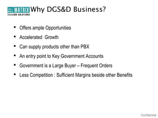 Why DGS&D Business?

 Offers ample Opportunities
 Accelerated Growth
 Can supply products other than PBX
 An entry point to Key Government Accounts
 Government is a Large Buyer – Frequent Orders
 Less Competition : Sufficient Margins beside other Benefits
 