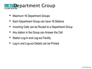 Department Group

 Maximum 16 Department Groups
 Each Department Group can have 16 Stations
 Incoming Calls can be Routed to a Department Group
 Any station in the Group can Answer the Call
 Station Log-in and Log-out Facility
 Log-in and Log-out Details can be Printed
 