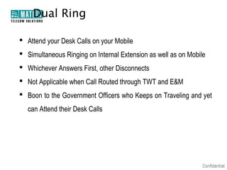 Dual Ring

 Attend your Desk Calls on your Mobile
 Simultaneous Ringing on Internal Extension as well as on Mobile
 Whichever Answers First, other Disconnects
 Not Applicable when Call Routed through TWT and E&M
 Boon to the Government Officers who Keeps on Traveling and yet
  can Attend their Desk Calls
 