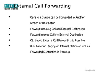 External Call Forwarding

         Calls to a Station can be Forwarded to Another
          Station or Destination
         Forward Incoming Calls to External Destination
         Forward Internal Calls to External Destination
         CLI based External Call Forwarding is Possible
         Simultaneous Ringing on Internal Station as well as
          Forwarded Destination is Possible
 