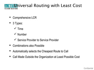 Universal Routing with Least Cost

 Comprehensive LCR
 3 Types:
    Time
    Number
    Service Provider to Service Provider
 Combinations also Possible
 Automatically selects the Cheapest Route to Call
 Call Made Outside the Organization at Least Possible Cost
 