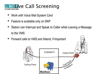 Live Call Screening
 Work with Voice Mail System Card
 Feature is available only on DKP
 Station can Interrupt and Speak to Caller while Leaving a Message
  to the VMS
 Forward calls to VMS and Attend, if Important
 