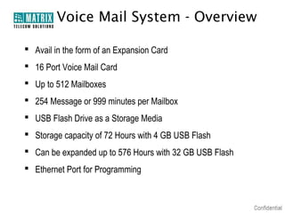 Voice Mail System - Overview

 Avail in the form of an Expansion Card
 16 Port Voice Mail Card
 Up to 512 Mailboxes
 254 Message or 999 minutes per Mailbox
 USB Flash Drive as a Storage Media
 Storage capacity of 72 Hours with 4 GB USB Flash
 Can be expanded up to 576 Hours with 32 GB USB Flash
 Ethernet Port for Programming
 