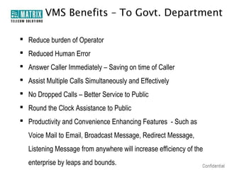 VMS Benefits – To Govt. Department

 Reduce burden of Operator
 Reduced Human Error
 Answer Caller Immediately – Saving on time of Caller
 Assist Multiple Calls Simultaneously and Effectively
 No Dropped Calls – Better Service to Public
 Round the Clock Assistance to Public
 Productivity and Convenience Enhancing Features - Such as
   Voice Mail to Email, Broadcast Message, Redirect Message,
   Listening Message from anywhere will increase efficiency of the
   enterprise by leaps and bounds.
 