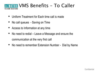 VMS Benefits – To Caller

 Uniform Treatment for Each time call is made
 No call queues - Saving on Time
 Access to Information at any time
 No need to redial – Leave a Message and ensure the
   communication at the very first call
 No need to remember Extension Number - Dial by Name
 