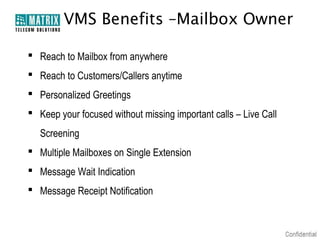 VMS Benefits –Mailbox Owner

 Reach to Mailbox from anywhere
 Reach to Customers/Callers anytime
 Personalized Greetings
 Keep your focused without missing important calls – Live Call
   Screening
 Multiple Mailboxes on Single Extension
 Message Wait Indication
 Message Receipt Notification
 