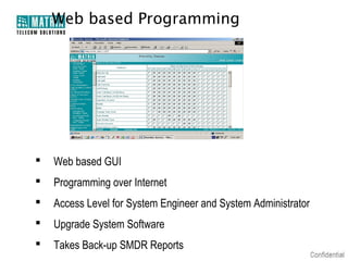 Web based Programming




   Web based GUI
   Programming over Internet
   Access Level for System Engineer and System Administrator
   Upgrade System Software
   Takes Back-up SMDR Reports
 