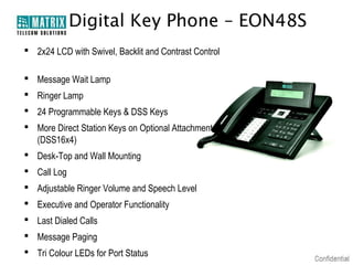 Digital Key Phone – EON48S
 2x24 LCD with Swivel, Backlit and Contrast Control

 Message Wait Lamp
 Ringer Lamp
 24 Programmable Keys & DSS Keys
 More Direct Station Keys on Optional Attachment
  (DSS16x4)
 Desk-Top and Wall Mounting
 Call Log
 Adjustable Ringer Volume and Speech Level
 Executive and Operator Functionality
 Last Dialed Calls
 Message Paging
 Tri Colour LEDs for Port Status
 