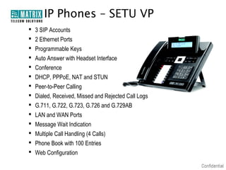 IP Phones – SETU VP
   3 SIP Accounts
   2 Ethernet Ports
   Programmable Keys
   Auto Answer with Headset Interface
   Conference
   DHCP, PPPoE, NAT and STUN
   Peer-to-Peer Calling
   Dialed, Received, Missed and Rejected Call Logs
   G.711, G.722, G.723, G.726 and G.729AB
   LAN and WAN Ports
   Message Wait Indication
   Multiple Call Handling (4 Calls)
   Phone Book with 100 Entries
   Web Configuration
 