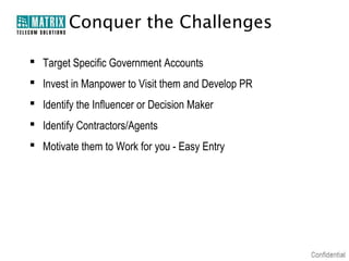 Conquer the Challenges

 Target Specific Government Accounts
 Invest in Manpower to Visit them and Develop PR
 Identify the Influencer or Decision Maker
 Identify Contractors/Agents
 Motivate them to Work for you - Easy Entry
 