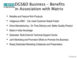 DGS&D Business – Benefits
        in Association with Matrix
 Reliable and Feature Rich Products
 Indigenous R&D : Can meet Customer Needs Faster
 Owns Manufacturing : On Time Delivery and Better Quality Product
 Made in India Advantage
 Dedicated Multi-Channel Technical Support Centre
 Joint Marketing and Promotion Efforts to Promote this Business
 Ready Dedicated Marketing Collaterals and Presentation
 