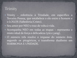  Trinity – referência à Trindade, em específico a
Terceira Pessoa, que estabelece o elo entre o homem e
o LOGOS (Sabedoria/Cristo).
 Seu amor por NEO o traz de volta à vida.
 Acompanha NEO em todas as etapas – representa o
misto ideal de força e delicadeza (yin e yang).
 O número três resolve o impasse do número dois,
segundo os pitagóricos, e transforma dualismo em
HARMONIA E UNIDADE.
 