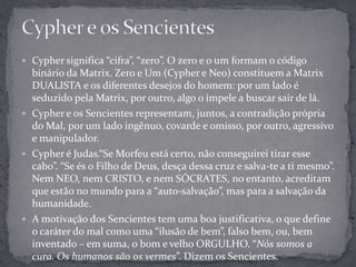  Cypher significa “cifra”, “zero”. O zero e o um formam o código
binário da Matrix. Zero e Um (Cypher e Neo) constituem a Matrix
DUALISTA e os diferentes desejos do homem: por um lado é
seduzido pela Matrix, por outro, algo o impele a buscar sair de lá.
 Cypher e os Sencientes representam, juntos, a contradição própria
do Mal, por um lado ingênuo, covarde e omisso, por outro, agressivo
e manipulador.
 Cypher é Judas.“Se Morfeu está certo, não conseguirei tirar esse
cabo”. “Se és o Filho de Deus, desça dessa cruz e salva-te a ti mesmo”.
Nem NEO, nem CRISTO, e nem SÓCRATES, no entanto, acreditam
que estão no mundo para a “auto-salvação”, mas para a salvação da
humanidade.
 A motivação dos Sencientes tem uma boa justificativa, o que define
o caráter do mal como uma “ilusão de bem”, falso bem, ou, bem
inventado – em suma, o bom e velho ORGULHO. “Nós somos a
cura. Os humanos são os vermes”. Dizem os Sencientes.
 