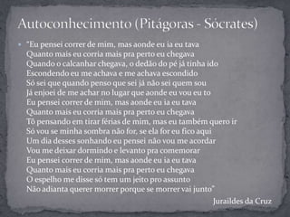  “Eu pensei correr de mim, mas aonde eu ia eu tava
Quanto mais eu corria mais pra perto eu chegava
Quando o calcanhar chegava, o dedão do pé já tinha ido
Escondendo eu me achava e me achava escondido
Só sei que quando penso que sei já não sei quem sou
Já enjoei de me achar no lugar que aonde eu vou eu to
Eu pensei correr de mim, mas aonde eu ia eu tava
Quanto mais eu corria mais pra perto eu chegava
Tô pensando em tirar férias de mim, mas eu também quero ir
Só vou se minha sombra não for, se ela for eu fico aqui
Um dia desses sonhando eu pensei não vou me acordar
Vou me deixar dormindo e levanto pra comemorar
Eu pensei correr de mim, mas aonde eu ia eu tava
Quanto mais eu corria mais pra perto eu chegava
O espelho me disse só tem um jeito pro assunto
Não adianta querer morrer porque se morrer vai junto”
Juraildes da Cruz
 