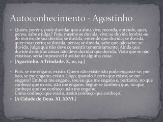  Quem, porém, pode duvidar que a alma vive, recorda, entende, quer,
pensa, sabe e julga? Pois, mesmo se duvida, vive; se duvida lembra-se
do motivo de sua dúvida; se duvida, entende que duvida; se duvida,
quer estar certo; se duvida, pensa; se duvida, sabe que não sabe; se
duvida, julga que não deve consentir temerariamente. Ainda que
duvide de outras coisas não deve duvidar que duvida. Visto que se não
existisse, seria impossível duvidar de alguma coisa.
 {Agostinho. A Trindade. X, 10, 14.}
 Pois, se me engano, existo. Quem não existe não pode enganar-se; por
isso, se me engano, existo. Logo, quando é certo que existo, se me
engano? Embora me engane, sou eu que me engano e, portanto, no que
conheço que existo, não me engano. Segue-se também que, no que
conheço que me conheço, não me engano.
Como conheço que existo, assim conheço que conheço.
 {A Cidade de Deus. XI, XXVI.}
 