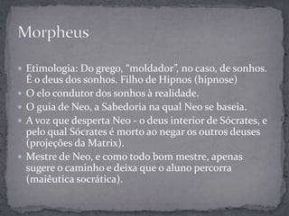  Etimologia: Do grego, “moldador”, no caso, de sonhos.
É o deus dos sonhos. Filho de Hipnos (hipnose)
 O elo condutor dos sonhos à realidade.
 O guia de Neo, a Sabedoria na qual Neo se baseia.
 A voz que desperta Neo - o deus interior de Sócrates, e
pelo qual Sócrates é morto ao negar os outros deuses
(projeções da Matrix).
 Mestre de Neo, e como todo bom mestre, apenas
sugere o caminho e deixa que o aluno percorra
(maiêutica socrática).
 