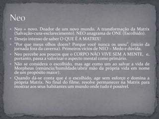  Neo = novo. Doador de um novo mundo. A transformação da Matrix
(Salvação-cura-esclarecimento). NEO anagrama de ONE (Escolhido).
 Desejo intenso de saber O QUE É A MATRIX!
 “Por que meus olhos doem? Porque você nunca os usou”. (início da
jornada fora da caverna). Primeiros vícios de NEO – Medo e dúvida.
 Neo percebe aos poucos que o CORPO NÃO VIVE SEM A MENTE, e,
portanto, passa a valorizar o aspecto mental como primário.
 Não se considera o escolhido, mas age como um ao salvar a vida de
Morpheus (renúncia/humildade/abrir mão da própria vida em nome
de um propósito maior).
 Quando dá-se conta que é o escolhido, age sem esforço e domina a
própria Matrix. No final do filme, resolve permanecer na Matrix para
mostrar aos seus habitantes um mundo onde tudo é possível.
 