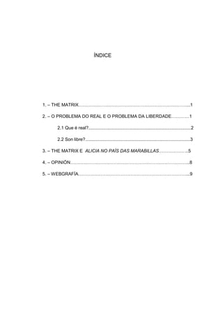 ÍNDICE
1. – THE MATRIX………………………………………………………………...1
2. – O PROBLEMA DO REAL E O PROBLEMA DA LIBERDADE…………1
2.1 Que é real?..................................................................................2
2.2 Son libre?....................................................................................3
3. – THE MATRIX E ALICIA NO PAÍS DAS MARABILLAS………………..5
4. – OPINIÓN……………………………………………………………………..8
5. – WEBGRAFÍA………………………………………………………………...9
 