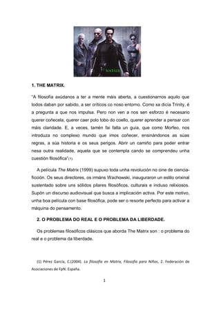 1. THE MATRIX.
“A filosofía axúdanos a ter a mente máis aberta, a cuestionarnos aquilo que
todos daban por sabido, a ser críticos co noso entorno. Como xa dicía Trinity, é
a pregunta a que nos impulsa. Pero non ven a nos sen esforzo é necesario
querer coñecela, querer caer polo tobo do coello, querer aprender a pensar con
máis claridade. E, a veces, tamén fai falta un guía, que como Morfeo, nos
introduza no complexo mundo que imos coñecer, ensinándonos as súas
regras, a súa historia e os seus perigos. Abrir un camiño para poder entrar
nesa outra realidade, aquela que se contempla cando se comprendeu unha
cuestión filosófica”(1).
A película The Matrix (1999) supuxo toda unha revolución no cine de ciencia-
ficción. Os seus directores, os irmáns Wachowski, inauguraron un estilo orixinal
sustentado sobre uns sólidos pilares filosóficos, culturais e incluso relixiosos.
Supón un discurso audiovisual que busca a implicación activa. Por este motivo,
unha boa película con base filosófica, pode ser o resorte perfecto para activar a
máquina do pensamento.
2. O PROBLEMA DO REAL E O PROBLEMA DA LIBERDADE.
Os problemas filosóficos clásicos que aborda The Matrix son : o problema do
real e o problema da liberdade.
(1) Pérez García, C.(2004). La filosofía en Matrix, Filosofía para Niños, 2. Federación de
Asociaciones de FpN: España.
1
 