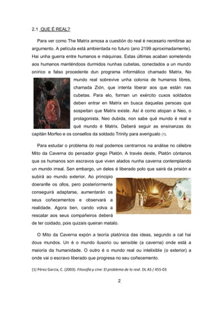 2.1 QUE É REAL?
Para ver como The Matrix amosa a cuestión do real é necesario remitirse ao
argumento. A película está ambientada no futuro (ano 2199 aproximadamente).
Hai unha guerra entre humanos e máquinas. Estas últimas acaban sometendo
aos humanos manténdoos durmidos nunhas cubetas, conectados a un mundo
onírico e falso procedente dun programa informático chamado Matrix. No
mundo real sobrevive unha colonia de humanos libres,
chamada Zión, que intenta liberar aos que están nas
cubetas. Para elo, forman un exército cuxos soldados
deben entrar en Matrix en busca daquelas persoas que
sospeitan que Matrix existe. Así é como atopan a Neo, o
protagonista. Neo dubida, non sabe qué mundo é real e
qué mundo é Matrix. Deberá seguir as ensinanzas do
capitán Morfeo e os consellos da soldado Trinity para averigualo (1).
Para estudar o problema do real podemos centrarnos na análise no célebre
Mito da Caverna do pensador grego Platón. A través deste, Platón cóntanos
que os humanos son escravos que viven atados nunha caverna contemplando
un mundo irreal. Sen embargo, un deles é liberado polo que sairá da prisión e
subirá ao mundo exterior. Ao principio
doeranlle os ollos, pero posteriormente
conseguirá adaptarse, aumentarán os
seus coñecementos e observará a
realidade. Agora ben, cando volva a
rescatar aos seus compañeiros deberá
de ter coidado, pois quizais queiran matalo.
O Mito da Caverna expón a teoría platónica das ideas, segundo a cal hai
dous mundos. Un é o mundo ilusorio ou sensible (a caverna) onde está a
maioría da humanidade. O outro é o mundo real ou intelixible (o exterior) a
onde vai o escravo liberado que progresa no seu coñecemento.
(1) Pérez García, C. (2003). Filosofía y cine: El problema de lo real. DL AS / 455-03
2
 