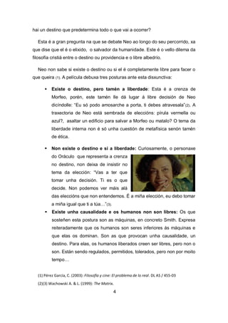 hai un destino que predetermina todo o que vai a ocorrer?
Esta é a gran pregunta na que se debate Neo ao longo do seu percorrido, xa
que dise que el é o elixido, o salvador da humanidade. Este é o vello dilema da
filosofía cristiá entre o destino ou providencia e o libre albedrío.
Neo non sabe si existe o destino ou si el é completamente libre para facer o
que queira (1). A película debuxa tres posturas ante esta disxunctiva:
 Existe o destino, pero tamén a liberdade: Esta é a crenza de
Morfeo, porén, este tamén lle dá lugar á libre decisión de Neo
dicíndolle: “Eu só podo amosarche a porta, ti debes atravesala”(2). A
traxectoria de Neo está sembrada de eleccións: pírula vermella ou
azul?, asaltar un edificio para salvar a Morfeo ou matalo? O tema da
liberdade interna non é só unha cuestión de metafísica senón tamén
de ética.
 Non existe o destino e si a liberdade: Curiosamente, o personaxe
do Oráculo que representa a crenza
no destino, non deixa de insistir no
tema da elección: “Vas a ter que
tomar unha decisión. Ti es o que
decide. Non podemos ver máis alá
das eleccións que non entendemos. É a miña elección, eu debo tomar
a miña igual que ti a túa…”(3).
 Existe unha causalidade e os humanos non son libres: Os que
sosteñen esta postura son as máquinas, en concreto Smith. Expresa
reiteradamente que os humanos son seres inferiores ás máquinas e
que elas os dominan. Son as que provocan unha causalidade, un
destino. Para elas, os humanos liberados creen ser libres, pero non o
son. Están sendo regulados, permitidos, tolerados, pero non por moito
tempo…
(1) Pérez García, C. (2003): Filosofía y cine: El problema de lo real. DL AS / 455-03
(2)(3) Wachowski A. & L. (1999): The Matrix.
4
 