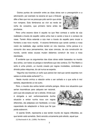 Outros puntos de conexión entre as dúas obras son a precognición e a
adivinación, por exemplo na escena en que o Oráculo
dille a Neo que non se preocupe polo xarrón que aínda
non rompera. Esto lémbranos ao vivir ao revés da
raíña de corazóns, que primeiro berra antes de
pincharse.
Pero unha escena clave é aquela na que Neo comeza a saída da súa
realidade a través do espello: estira unha man e cando o toca é o comezo da
viaxe. Tamén Alicia estende a súa man a través do espello para cruzar a
fronteira a ese novo mundo. A escena lémbranos que cando cambia a nosa
visión da realidade, algo cambia tamén en nós mesmos. Unha persoa é o
conxunto dos seus pensamentos, das súas crenzas, da súa construción do
mundo, cando estas cousas mudan debemos construír de novo a nosa
identidade.
É evidente que os argumentos das dúas obras están baseados no mundo
dos soños, con todos os perigos e beneficios que isto conleva. En The Matrix o
soño é unha prisión, un mundo creado por regras inviolables, controlado e
dirixido polas máquinas, do cal nunca se esperta:
“Algunha vez tiveches un soño que parece tan real que cando espertas non
sabes si aínda estás soñando?”(1).
Neste mundo onírico a relación entre o ser soñado e o que soña é moi
estreita, dependendo un do outro.
Pero, o mundo dos soños tamén entraña perigos. Alicia vive situacións que
serían traumáticas para calquera ser racional,
pero que ela acepta por ser a elixida. Aínda que
é obrigada a saír vertixinosamente dunha
situación e entrar nunha nova con regras
diferentes, ela adáptase con facilidade, e é esa
capacidade de adaptación a forza que fai que
poida sobrevivir.
O axente Smith, representa a ese tamén mundo de regras inflexibles, ao
que tamén está sometido. Será vencido unicamente polo elixido, aquel que
(1) Wachowski A. & L. (1999): The Matrix.
7
 